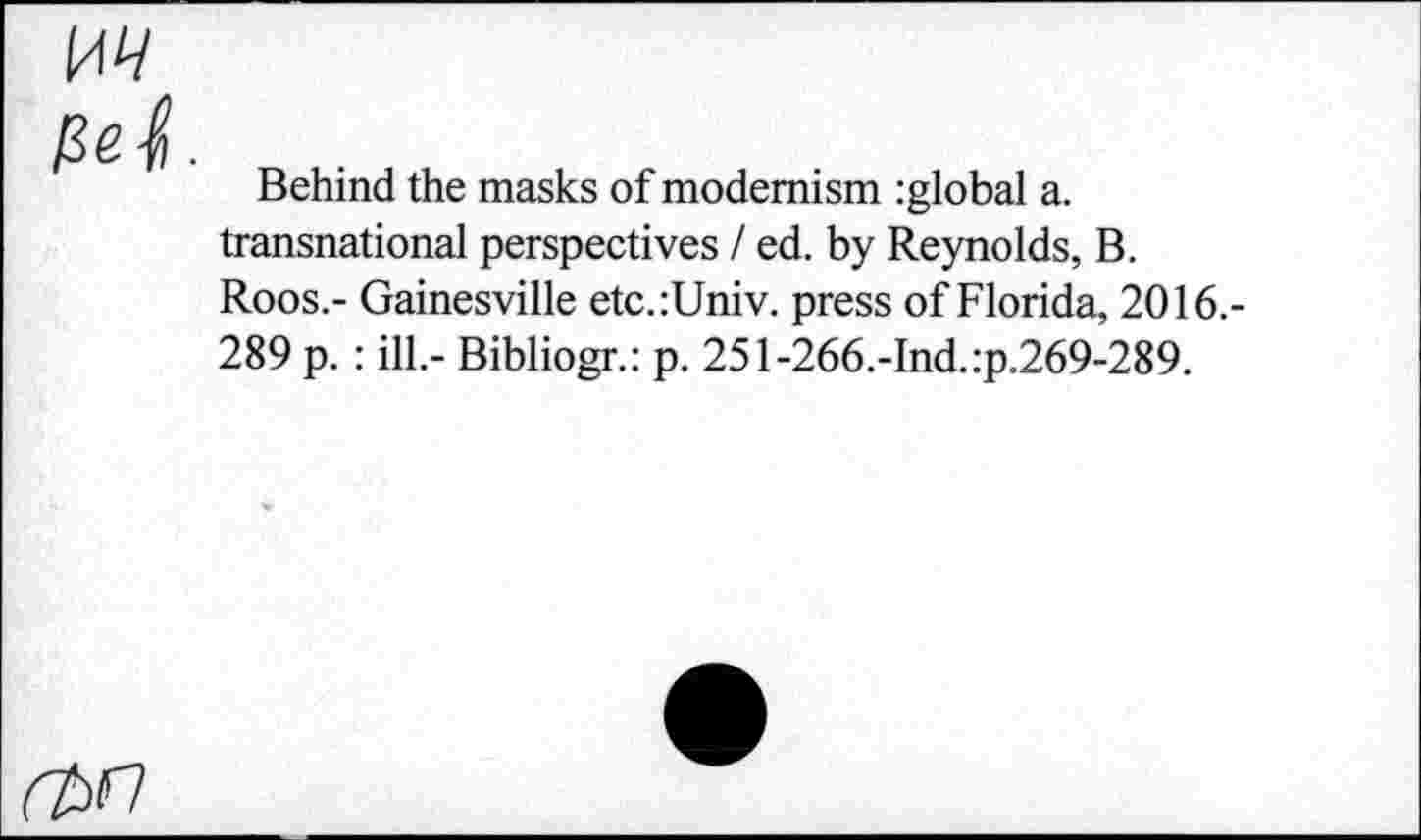 ﻿w
Pet
Behind the masks of modernism :global a. transnational perspectives / ed. by Reynolds, B. Roos.- Gainesville etc.:Univ. press of Florida, 2016.-289 p. : ill.- Bibliogr.: p. 251-266.-Ind.:p.269-289.
